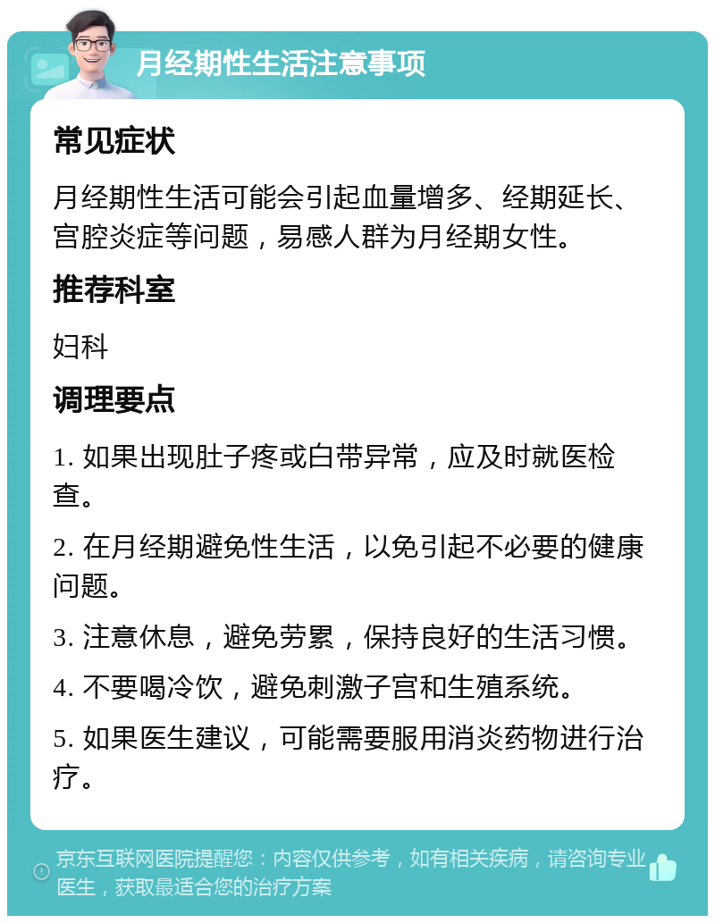 月经期性生活注意事项 常见症状 月经期性生活可能会引起血量增多、经期延长、宫腔炎症等问题，易感人群为月经期女性。 推荐科室 妇科 调理要点 1. 如果出现肚子疼或白带异常，应及时就医检查。 2. 在月经期避免性生活，以免引起不必要的健康问题。 3. 注意休息，避免劳累，保持良好的生活习惯。 4. 不要喝冷饮，避免刺激子宫和生殖系统。 5. 如果医生建议，可能需要服用消炎药物进行治疗。