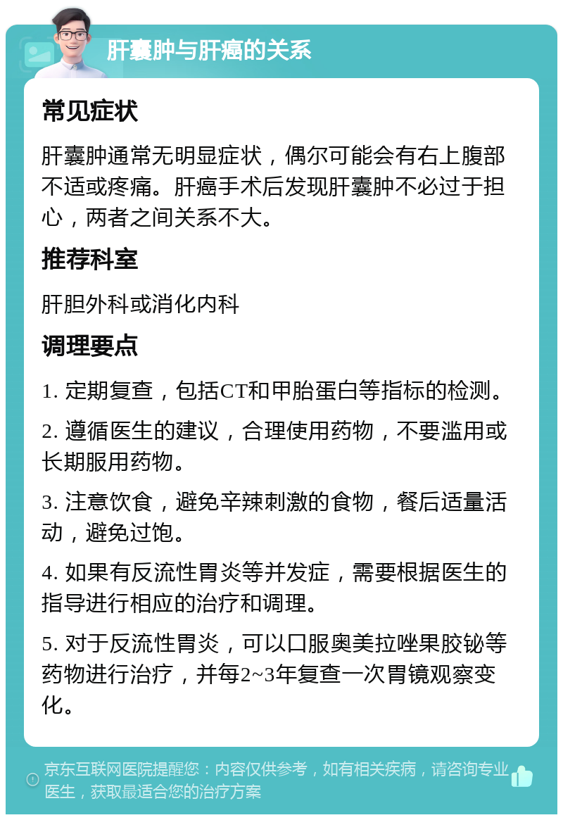 肝囊肿与肝癌的关系 常见症状 肝囊肿通常无明显症状，偶尔可能会有右上腹部不适或疼痛。肝癌手术后发现肝囊肿不必过于担心，两者之间关系不大。 推荐科室 肝胆外科或消化内科 调理要点 1. 定期复查，包括CT和甲胎蛋白等指标的检测。 2. 遵循医生的建议，合理使用药物，不要滥用或长期服用药物。 3. 注意饮食，避免辛辣刺激的食物，餐后适量活动，避免过饱。 4. 如果有反流性胃炎等并发症，需要根据医生的指导进行相应的治疗和调理。 5. 对于反流性胃炎，可以口服奥美拉唑果胶铋等药物进行治疗，并每2~3年复查一次胃镜观察变化。