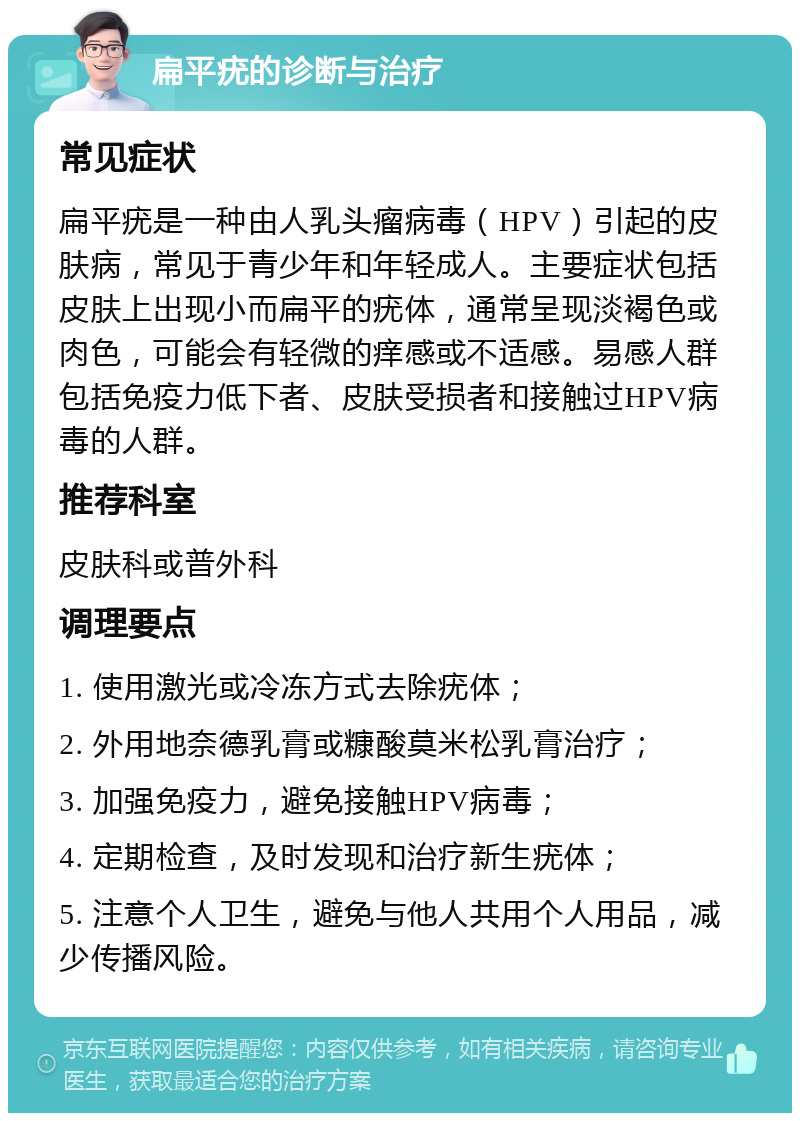 扁平疣的诊断与治疗 常见症状 扁平疣是一种由人乳头瘤病毒（HPV）引起的皮肤病，常见于青少年和年轻成人。主要症状包括皮肤上出现小而扁平的疣体，通常呈现淡褐色或肉色，可能会有轻微的痒感或不适感。易感人群包括免疫力低下者、皮肤受损者和接触过HPV病毒的人群。 推荐科室 皮肤科或普外科 调理要点 1. 使用激光或冷冻方式去除疣体； 2. 外用地奈德乳膏或糠酸莫米松乳膏治疗； 3. 加强免疫力，避免接触HPV病毒； 4. 定期检查，及时发现和治疗新生疣体； 5. 注意个人卫生，避免与他人共用个人用品，减少传播风险。