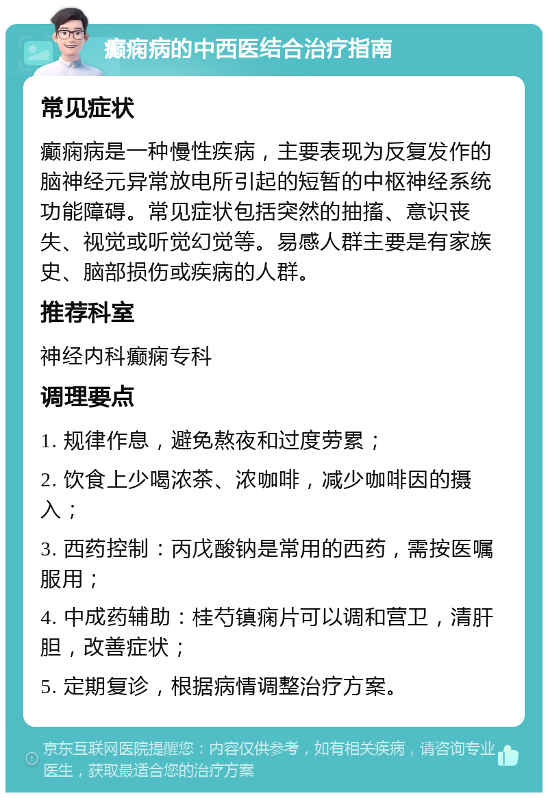 癫痫病的中西医结合治疗指南 常见症状 癫痫病是一种慢性疾病，主要表现为反复发作的脑神经元异常放电所引起的短暂的中枢神经系统功能障碍。常见症状包括突然的抽搐、意识丧失、视觉或听觉幻觉等。易感人群主要是有家族史、脑部损伤或疾病的人群。 推荐科室 神经内科癫痫专科 调理要点 1. 规律作息，避免熬夜和过度劳累； 2. 饮食上少喝浓茶、浓咖啡，减少咖啡因的摄入； 3. 西药控制：丙戊酸钠是常用的西药，需按医嘱服用； 4. 中成药辅助：桂芍镇痫片可以调和营卫，清肝胆，改善症状； 5. 定期复诊，根据病情调整治疗方案。