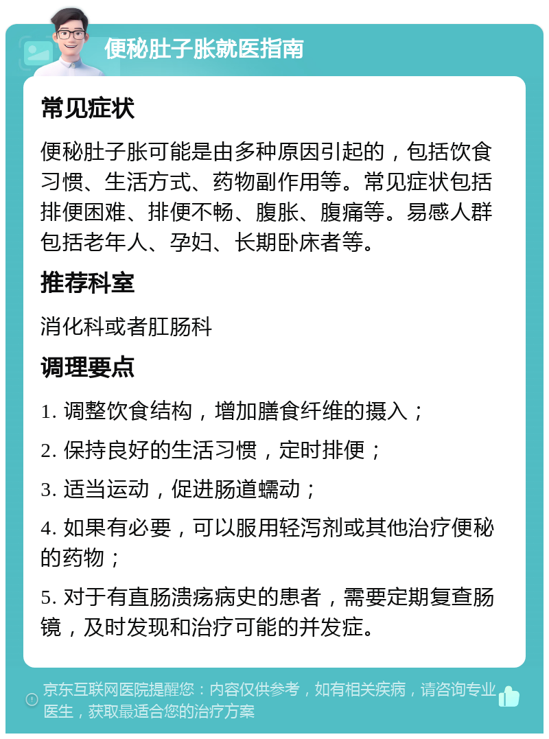 便秘肚子胀就医指南 常见症状 便秘肚子胀可能是由多种原因引起的，包括饮食习惯、生活方式、药物副作用等。常见症状包括排便困难、排便不畅、腹胀、腹痛等。易感人群包括老年人、孕妇、长期卧床者等。 推荐科室 消化科或者肛肠科 调理要点 1. 调整饮食结构，增加膳食纤维的摄入； 2. 保持良好的生活习惯，定时排便； 3. 适当运动，促进肠道蠕动； 4. 如果有必要，可以服用轻泻剂或其他治疗便秘的药物； 5. 对于有直肠溃疡病史的患者，需要定期复查肠镜，及时发现和治疗可能的并发症。