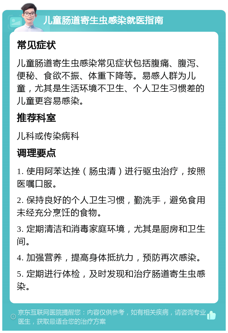 儿童肠道寄生虫感染就医指南 常见症状 儿童肠道寄生虫感染常见症状包括腹痛、腹泻、便秘、食欲不振、体重下降等。易感人群为儿童，尤其是生活环境不卫生、个人卫生习惯差的儿童更容易感染。 推荐科室 儿科或传染病科 调理要点 1. 使用阿苯达挫（肠虫清）进行驱虫治疗，按照医嘱口服。 2. 保持良好的个人卫生习惯，勤洗手，避免食用未经充分烹饪的食物。 3. 定期清洁和消毒家庭环境，尤其是厨房和卫生间。 4. 加强营养，提高身体抵抗力，预防再次感染。 5. 定期进行体检，及时发现和治疗肠道寄生虫感染。