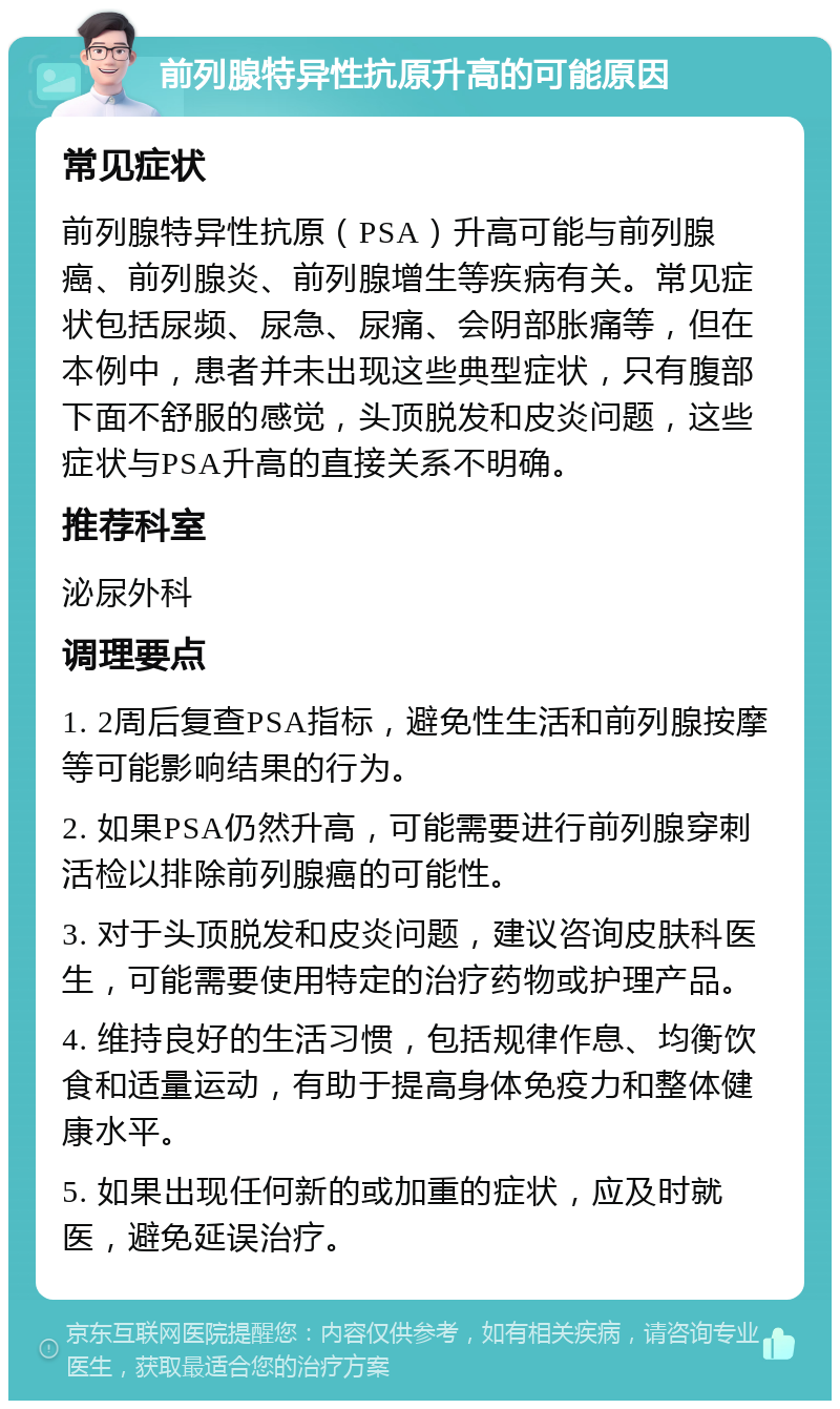 前列腺特异性抗原升高的可能原因 常见症状 前列腺特异性抗原（PSA）升高可能与前列腺癌、前列腺炎、前列腺增生等疾病有关。常见症状包括尿频、尿急、尿痛、会阴部胀痛等，但在本例中，患者并未出现这些典型症状，只有腹部下面不舒服的感觉，头顶脱发和皮炎问题，这些症状与PSA升高的直接关系不明确。 推荐科室 泌尿外科 调理要点 1. 2周后复查PSA指标，避免性生活和前列腺按摩等可能影响结果的行为。 2. 如果PSA仍然升高，可能需要进行前列腺穿刺活检以排除前列腺癌的可能性。 3. 对于头顶脱发和皮炎问题，建议咨询皮肤科医生，可能需要使用特定的治疗药物或护理产品。 4. 维持良好的生活习惯，包括规律作息、均衡饮食和适量运动，有助于提高身体免疫力和整体健康水平。 5. 如果出现任何新的或加重的症状，应及时就医，避免延误治疗。