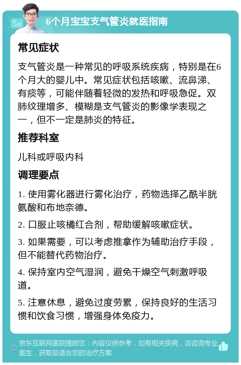 6个月宝宝支气管炎就医指南 常见症状 支气管炎是一种常见的呼吸系统疾病，特别是在6个月大的婴儿中。常见症状包括咳嗽、流鼻涕、有痰等，可能伴随着轻微的发热和呼吸急促。双肺纹理增多、模糊是支气管炎的影像学表现之一，但不一定是肺炎的特征。 推荐科室 儿科或呼吸内科 调理要点 1. 使用雾化器进行雾化治疗，药物选择乙酰半胱氨酸和布地奈德。 2. 口服止咳橘红合剂，帮助缓解咳嗽症状。 3. 如果需要，可以考虑推拿作为辅助治疗手段，但不能替代药物治疗。 4. 保持室内空气湿润，避免干燥空气刺激呼吸道。 5. 注意休息，避免过度劳累，保持良好的生活习惯和饮食习惯，增强身体免疫力。