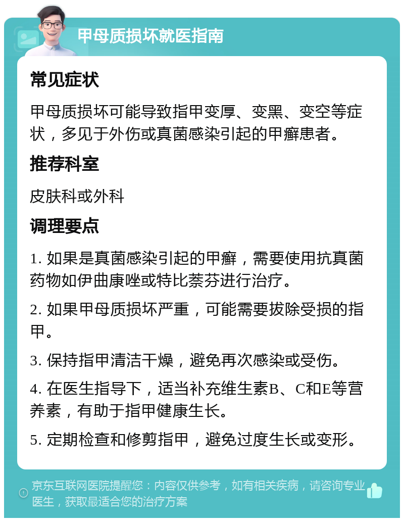 甲母质损坏就医指南 常见症状 甲母质损坏可能导致指甲变厚、变黑、变空等症状，多见于外伤或真菌感染引起的甲癣患者。 推荐科室 皮肤科或外科 调理要点 1. 如果是真菌感染引起的甲癣，需要使用抗真菌药物如伊曲康唑或特比萘芬进行治疗。 2. 如果甲母质损坏严重，可能需要拔除受损的指甲。 3. 保持指甲清洁干燥，避免再次感染或受伤。 4. 在医生指导下，适当补充维生素B、C和E等营养素，有助于指甲健康生长。 5. 定期检查和修剪指甲，避免过度生长或变形。