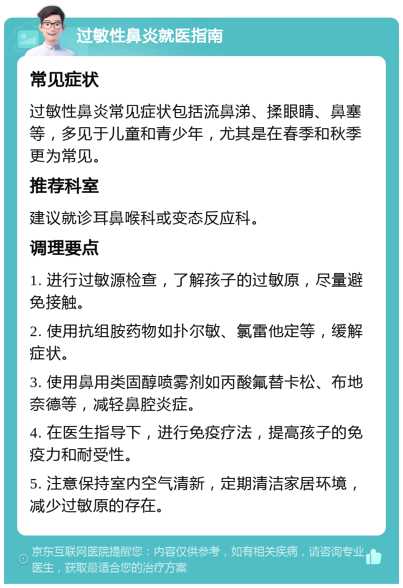 过敏性鼻炎就医指南 常见症状 过敏性鼻炎常见症状包括流鼻涕、揉眼睛、鼻塞等，多见于儿童和青少年，尤其是在春季和秋季更为常见。 推荐科室 建议就诊耳鼻喉科或变态反应科。 调理要点 1. 进行过敏源检查，了解孩子的过敏原，尽量避免接触。 2. 使用抗组胺药物如扑尔敏、氯雷他定等，缓解症状。 3. 使用鼻用类固醇喷雾剂如丙酸氟替卡松、布地奈德等，减轻鼻腔炎症。 4. 在医生指导下，进行免疫疗法，提高孩子的免疫力和耐受性。 5. 注意保持室内空气清新，定期清洁家居环境，减少过敏原的存在。