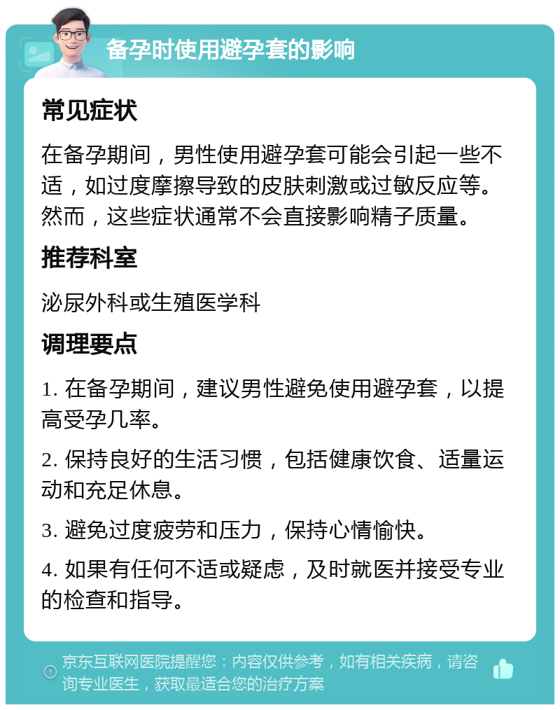 备孕时使用避孕套的影响 常见症状 在备孕期间，男性使用避孕套可能会引起一些不适，如过度摩擦导致的皮肤刺激或过敏反应等。然而，这些症状通常不会直接影响精子质量。 推荐科室 泌尿外科或生殖医学科 调理要点 1. 在备孕期间，建议男性避免使用避孕套，以提高受孕几率。 2. 保持良好的生活习惯，包括健康饮食、适量运动和充足休息。 3. 避免过度疲劳和压力，保持心情愉快。 4. 如果有任何不适或疑虑，及时就医并接受专业的检查和指导。