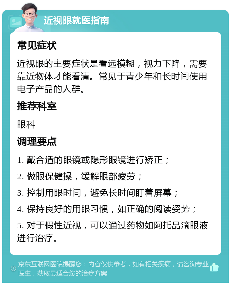 近视眼就医指南 常见症状 近视眼的主要症状是看远模糊，视力下降，需要靠近物体才能看清。常见于青少年和长时间使用电子产品的人群。 推荐科室 眼科 调理要点 1. 戴合适的眼镜或隐形眼镜进行矫正； 2. 做眼保健操，缓解眼部疲劳； 3. 控制用眼时间，避免长时间盯着屏幕； 4. 保持良好的用眼习惯，如正确的阅读姿势； 5. 对于假性近视，可以通过药物如阿托品滴眼液进行治疗。