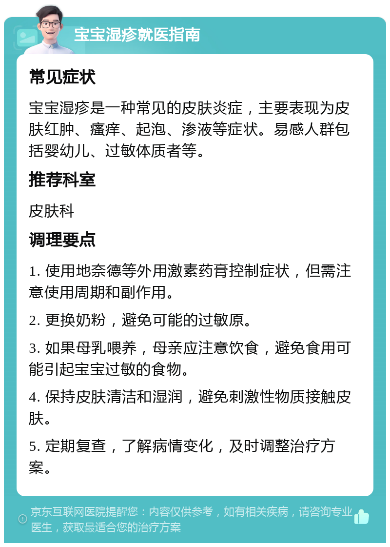 宝宝湿疹就医指南 常见症状 宝宝湿疹是一种常见的皮肤炎症，主要表现为皮肤红肿、瘙痒、起泡、渗液等症状。易感人群包括婴幼儿、过敏体质者等。 推荐科室 皮肤科 调理要点 1. 使用地奈德等外用激素药膏控制症状，但需注意使用周期和副作用。 2. 更换奶粉，避免可能的过敏原。 3. 如果母乳喂养，母亲应注意饮食，避免食用可能引起宝宝过敏的食物。 4. 保持皮肤清洁和湿润，避免刺激性物质接触皮肤。 5. 定期复查，了解病情变化，及时调整治疗方案。