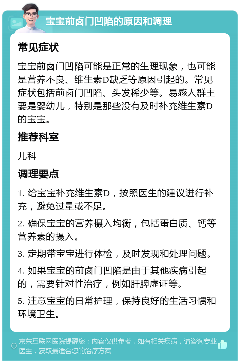 宝宝前卤门凹陷的原因和调理 常见症状 宝宝前卤门凹陷可能是正常的生理现象，也可能是营养不良、维生素D缺乏等原因引起的。常见症状包括前卤门凹陷、头发稀少等。易感人群主要是婴幼儿，特别是那些没有及时补充维生素D的宝宝。 推荐科室 儿科 调理要点 1. 给宝宝补充维生素D，按照医生的建议进行补充，避免过量或不足。 2. 确保宝宝的营养摄入均衡，包括蛋白质、钙等营养素的摄入。 3. 定期带宝宝进行体检，及时发现和处理问题。 4. 如果宝宝的前卤门凹陷是由于其他疾病引起的，需要针对性治疗，例如肝脾虚证等。 5. 注意宝宝的日常护理，保持良好的生活习惯和环境卫生。