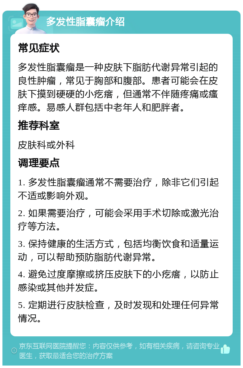 多发性脂囊瘤介绍 常见症状 多发性脂囊瘤是一种皮肤下脂肪代谢异常引起的良性肿瘤，常见于胸部和腹部。患者可能会在皮肤下摸到硬硬的小疙瘩，但通常不伴随疼痛或瘙痒感。易感人群包括中老年人和肥胖者。 推荐科室 皮肤科或外科 调理要点 1. 多发性脂囊瘤通常不需要治疗，除非它们引起不适或影响外观。 2. 如果需要治疗，可能会采用手术切除或激光治疗等方法。 3. 保持健康的生活方式，包括均衡饮食和适量运动，可以帮助预防脂肪代谢异常。 4. 避免过度摩擦或挤压皮肤下的小疙瘩，以防止感染或其他并发症。 5. 定期进行皮肤检查，及时发现和处理任何异常情况。