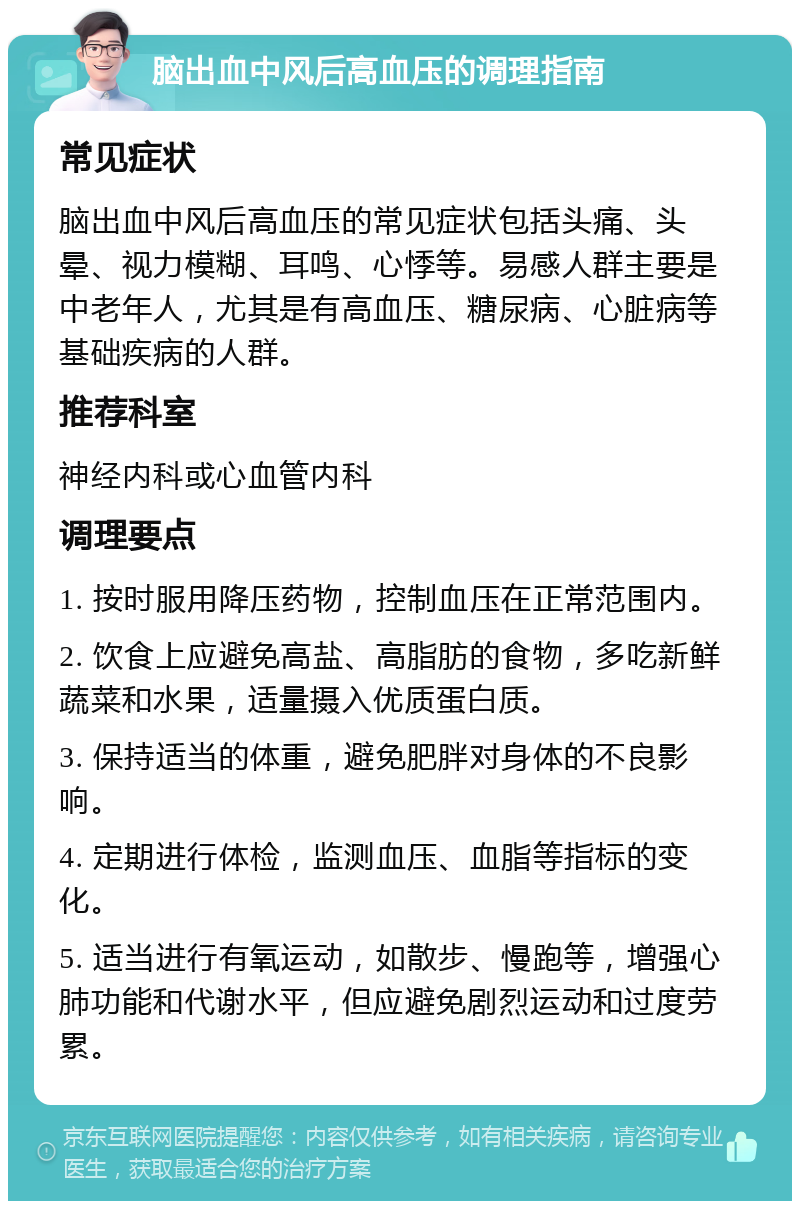 脑出血中风后高血压的调理指南 常见症状 脑出血中风后高血压的常见症状包括头痛、头晕、视力模糊、耳鸣、心悸等。易感人群主要是中老年人，尤其是有高血压、糖尿病、心脏病等基础疾病的人群。 推荐科室 神经内科或心血管内科 调理要点 1. 按时服用降压药物，控制血压在正常范围内。 2. 饮食上应避免高盐、高脂肪的食物，多吃新鲜蔬菜和水果，适量摄入优质蛋白质。 3. 保持适当的体重，避免肥胖对身体的不良影响。 4. 定期进行体检，监测血压、血脂等指标的变化。 5. 适当进行有氧运动，如散步、慢跑等，增强心肺功能和代谢水平，但应避免剧烈运动和过度劳累。