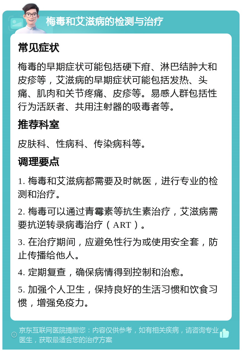 梅毒和艾滋病的检测与治疗 常见症状 梅毒的早期症状可能包括硬下疳、淋巴结肿大和皮疹等，艾滋病的早期症状可能包括发热、头痛、肌肉和关节疼痛、皮疹等。易感人群包括性行为活跃者、共用注射器的吸毒者等。 推荐科室 皮肤科、性病科、传染病科等。 调理要点 1. 梅毒和艾滋病都需要及时就医，进行专业的检测和治疗。 2. 梅毒可以通过青霉素等抗生素治疗，艾滋病需要抗逆转录病毒治疗（ART）。 3. 在治疗期间，应避免性行为或使用安全套，防止传播给他人。 4. 定期复查，确保病情得到控制和治愈。 5. 加强个人卫生，保持良好的生活习惯和饮食习惯，增强免疫力。