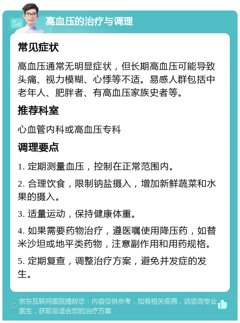 高血压的治疗与调理 常见症状 高血压通常无明显症状，但长期高血压可能导致头痛、视力模糊、心悸等不适。易感人群包括中老年人、肥胖者、有高血压家族史者等。 推荐科室 心血管内科或高血压专科 调理要点 1. 定期测量血压，控制在正常范围内。 2. 合理饮食，限制钠盐摄入，增加新鲜蔬菜和水果的摄入。 3. 适量运动，保持健康体重。 4. 如果需要药物治疗，遵医嘱使用降压药，如替米沙坦或地平类药物，注意副作用和用药规格。 5. 定期复查，调整治疗方案，避免并发症的发生。