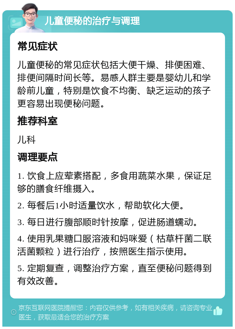 儿童便秘的治疗与调理 常见症状 儿童便秘的常见症状包括大便干燥、排便困难、排便间隔时间长等。易感人群主要是婴幼儿和学龄前儿童，特别是饮食不均衡、缺乏运动的孩子更容易出现便秘问题。 推荐科室 儿科 调理要点 1. 饮食上应荤素搭配，多食用蔬菜水果，保证足够的膳食纤维摄入。 2. 每餐后1小时适量饮水，帮助软化大便。 3. 每日进行腹部顺时针按摩，促进肠道蠕动。 4. 使用乳果糖口服溶液和妈咪爱（枯草杆菌二联活菌颗粒）进行治疗，按照医生指示使用。 5. 定期复查，调整治疗方案，直至便秘问题得到有效改善。