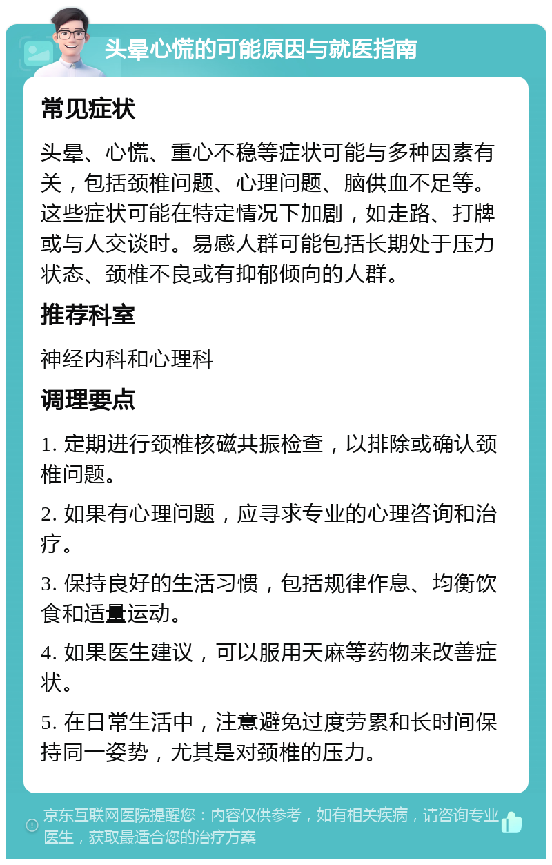 头晕心慌的可能原因与就医指南 常见症状 头晕、心慌、重心不稳等症状可能与多种因素有关，包括颈椎问题、心理问题、脑供血不足等。这些症状可能在特定情况下加剧，如走路、打牌或与人交谈时。易感人群可能包括长期处于压力状态、颈椎不良或有抑郁倾向的人群。 推荐科室 神经内科和心理科 调理要点 1. 定期进行颈椎核磁共振检查，以排除或确认颈椎问题。 2. 如果有心理问题，应寻求专业的心理咨询和治疗。 3. 保持良好的生活习惯，包括规律作息、均衡饮食和适量运动。 4. 如果医生建议，可以服用天麻等药物来改善症状。 5. 在日常生活中，注意避免过度劳累和长时间保持同一姿势，尤其是对颈椎的压力。