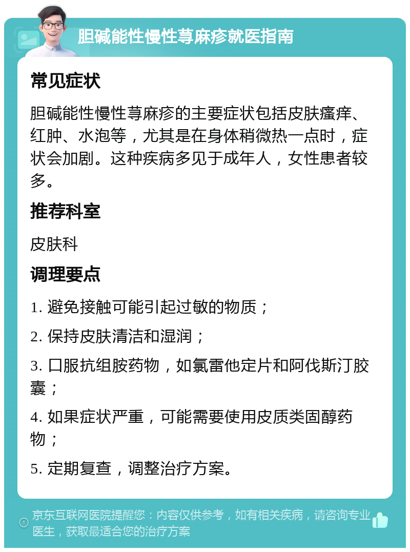 胆碱能性慢性荨麻疹就医指南 常见症状 胆碱能性慢性荨麻疹的主要症状包括皮肤瘙痒、红肿、水泡等，尤其是在身体稍微热一点时，症状会加剧。这种疾病多见于成年人，女性患者较多。 推荐科室 皮肤科 调理要点 1. 避免接触可能引起过敏的物质； 2. 保持皮肤清洁和湿润； 3. 口服抗组胺药物，如氯雷他定片和阿伐斯汀胶囊； 4. 如果症状严重，可能需要使用皮质类固醇药物； 5. 定期复查，调整治疗方案。