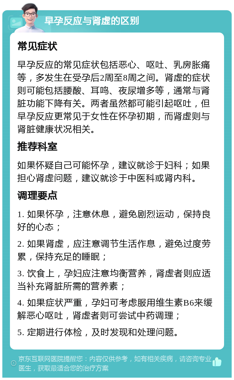 早孕反应与肾虚的区别 常见症状 早孕反应的常见症状包括恶心、呕吐、乳房胀痛等，多发生在受孕后2周至8周之间。肾虚的症状则可能包括腰酸、耳鸣、夜尿增多等，通常与肾脏功能下降有关。两者虽然都可能引起呕吐，但早孕反应更常见于女性在怀孕初期，而肾虚则与肾脏健康状况相关。 推荐科室 如果怀疑自己可能怀孕，建议就诊于妇科；如果担心肾虚问题，建议就诊于中医科或肾内科。 调理要点 1. 如果怀孕，注意休息，避免剧烈运动，保持良好的心态； 2. 如果肾虚，应注意调节生活作息，避免过度劳累，保持充足的睡眠； 3. 饮食上，孕妇应注意均衡营养，肾虚者则应适当补充肾脏所需的营养素； 4. 如果症状严重，孕妇可考虑服用维生素B6来缓解恶心呕吐，肾虚者则可尝试中药调理； 5. 定期进行体检，及时发现和处理问题。