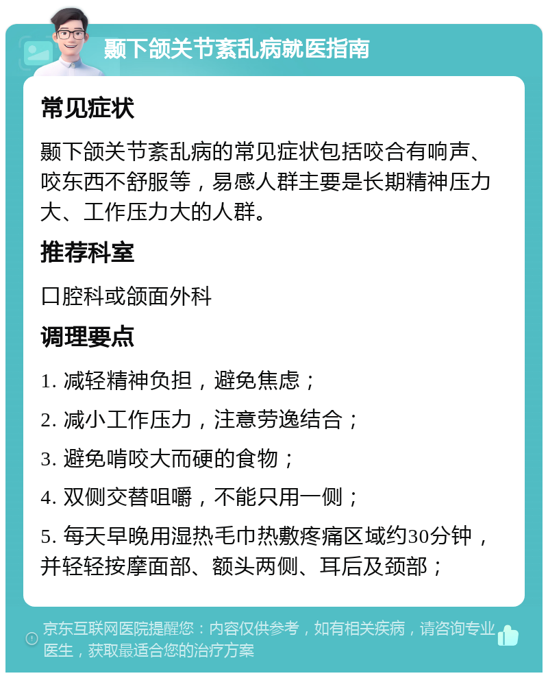 颞下颌关节紊乱病就医指南 常见症状 颞下颌关节紊乱病的常见症状包括咬合有响声、咬东西不舒服等，易感人群主要是长期精神压力大、工作压力大的人群。 推荐科室 口腔科或颌面外科 调理要点 1. 减轻精神负担，避免焦虑； 2. 减小工作压力，注意劳逸结合； 3. 避免啃咬大而硬的食物； 4. 双侧交替咀嚼，不能只用一侧； 5. 每天早晚用湿热毛巾热敷疼痛区域约30分钟，并轻轻按摩面部、额头两侧、耳后及颈部；