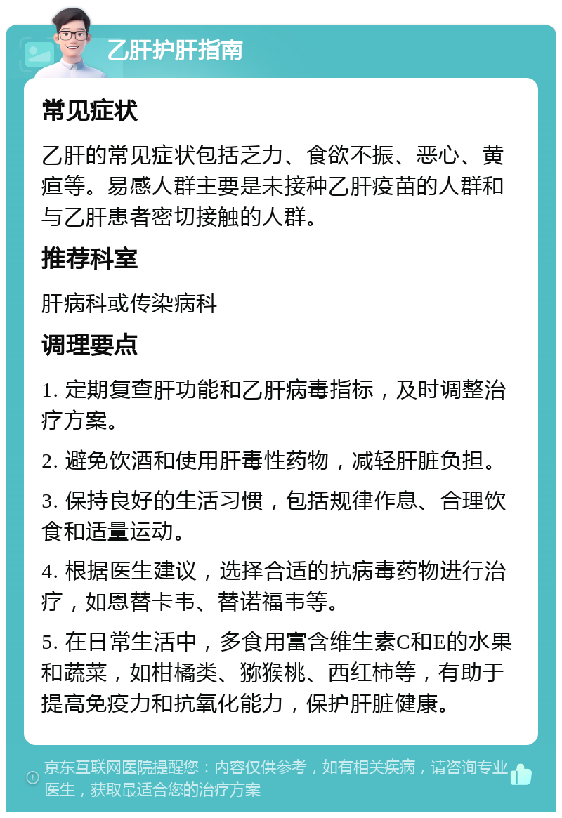 乙肝护肝指南 常见症状 乙肝的常见症状包括乏力、食欲不振、恶心、黄疸等。易感人群主要是未接种乙肝疫苗的人群和与乙肝患者密切接触的人群。 推荐科室 肝病科或传染病科 调理要点 1. 定期复查肝功能和乙肝病毒指标，及时调整治疗方案。 2. 避免饮酒和使用肝毒性药物，减轻肝脏负担。 3. 保持良好的生活习惯，包括规律作息、合理饮食和适量运动。 4. 根据医生建议，选择合适的抗病毒药物进行治疗，如恩替卡韦、替诺福韦等。 5. 在日常生活中，多食用富含维生素C和E的水果和蔬菜，如柑橘类、猕猴桃、西红柿等，有助于提高免疫力和抗氧化能力，保护肝脏健康。