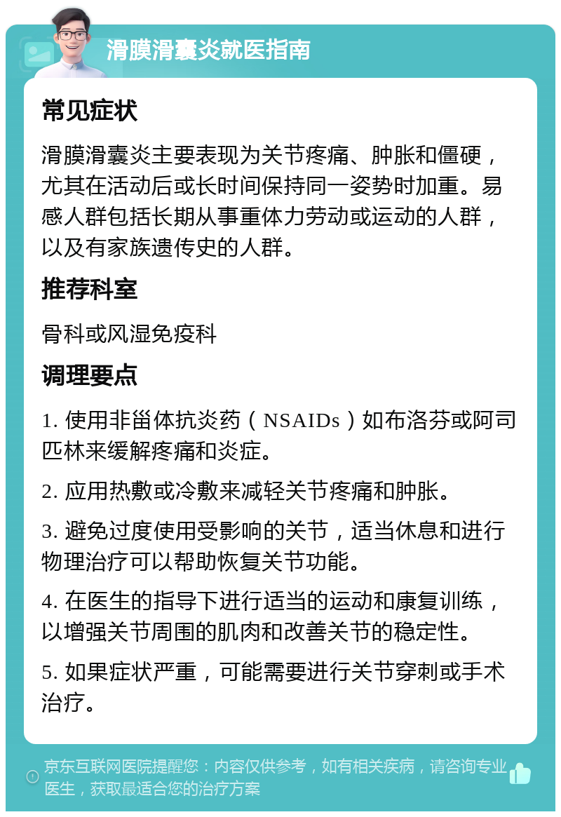 滑膜滑囊炎就医指南 常见症状 滑膜滑囊炎主要表现为关节疼痛、肿胀和僵硬，尤其在活动后或长时间保持同一姿势时加重。易感人群包括长期从事重体力劳动或运动的人群，以及有家族遗传史的人群。 推荐科室 骨科或风湿免疫科 调理要点 1. 使用非甾体抗炎药（NSAIDs）如布洛芬或阿司匹林来缓解疼痛和炎症。 2. 应用热敷或冷敷来减轻关节疼痛和肿胀。 3. 避免过度使用受影响的关节，适当休息和进行物理治疗可以帮助恢复关节功能。 4. 在医生的指导下进行适当的运动和康复训练，以增强关节周围的肌肉和改善关节的稳定性。 5. 如果症状严重，可能需要进行关节穿刺或手术治疗。