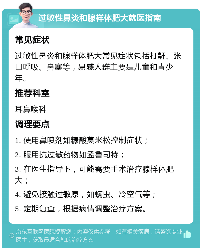 过敏性鼻炎和腺样体肥大就医指南 常见症状 过敏性鼻炎和腺样体肥大常见症状包括打鼾、张口呼吸、鼻塞等，易感人群主要是儿童和青少年。 推荐科室 耳鼻喉科 调理要点 1. 使用鼻喷剂如糠酸莫米松控制症状； 2. 服用抗过敏药物如孟鲁司特； 3. 在医生指导下，可能需要手术治疗腺样体肥大； 4. 避免接触过敏原，如螨虫、冷空气等； 5. 定期复查，根据病情调整治疗方案。