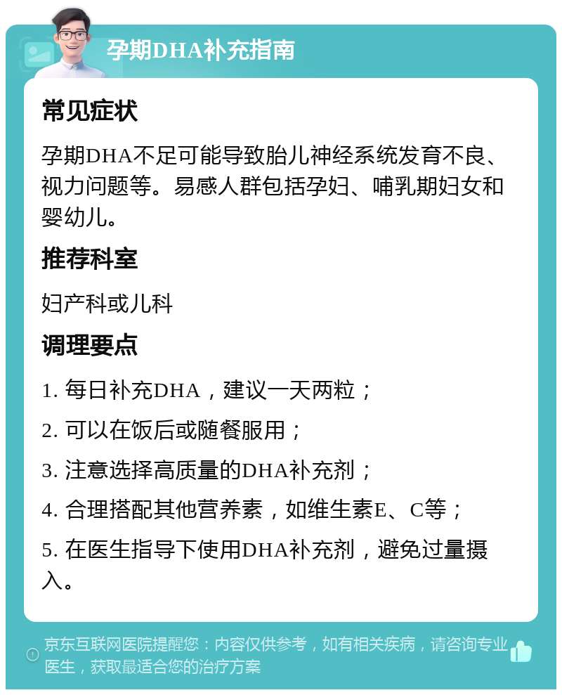 孕期DHA补充指南 常见症状 孕期DHA不足可能导致胎儿神经系统发育不良、视力问题等。易感人群包括孕妇、哺乳期妇女和婴幼儿。 推荐科室 妇产科或儿科 调理要点 1. 每日补充DHA，建议一天两粒； 2. 可以在饭后或随餐服用； 3. 注意选择高质量的DHA补充剂； 4. 合理搭配其他营养素，如维生素E、C等； 5. 在医生指导下使用DHA补充剂，避免过量摄入。