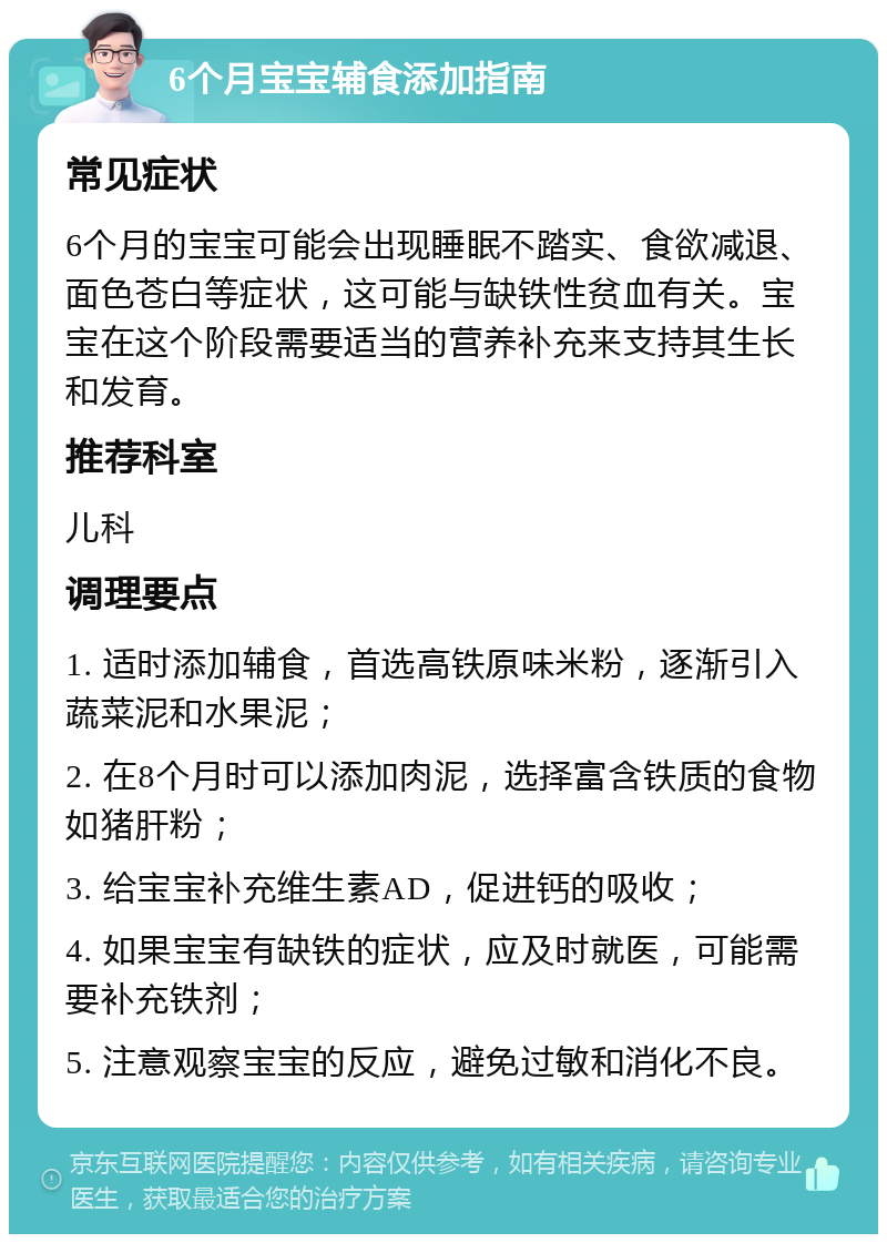 6个月宝宝辅食添加指南 常见症状 6个月的宝宝可能会出现睡眠不踏实、食欲减退、面色苍白等症状，这可能与缺铁性贫血有关。宝宝在这个阶段需要适当的营养补充来支持其生长和发育。 推荐科室 儿科 调理要点 1. 适时添加辅食，首选高铁原味米粉，逐渐引入蔬菜泥和水果泥； 2. 在8个月时可以添加肉泥，选择富含铁质的食物如猪肝粉； 3. 给宝宝补充维生素AD，促进钙的吸收； 4. 如果宝宝有缺铁的症状，应及时就医，可能需要补充铁剂； 5. 注意观察宝宝的反应，避免过敏和消化不良。