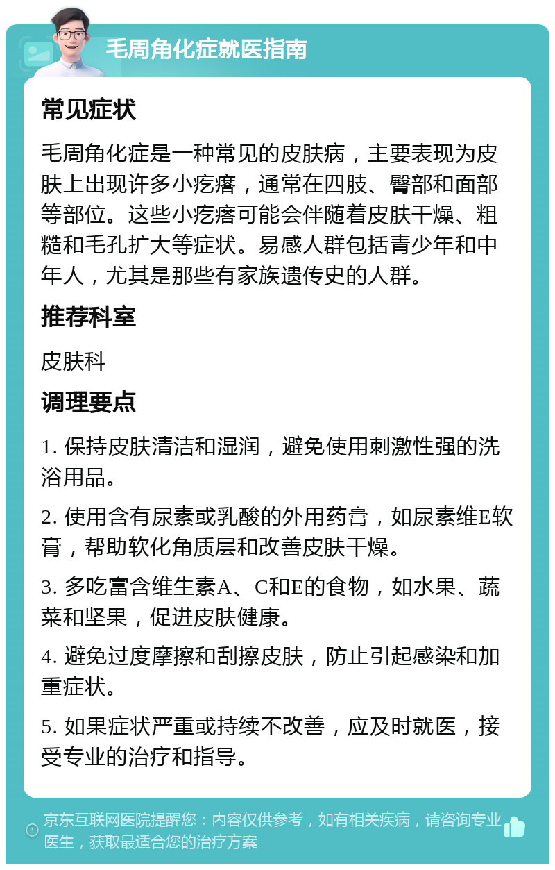 毛周角化症就医指南 常见症状 毛周角化症是一种常见的皮肤病，主要表现为皮肤上出现许多小疙瘩，通常在四肢、臀部和面部等部位。这些小疙瘩可能会伴随着皮肤干燥、粗糙和毛孔扩大等症状。易感人群包括青少年和中年人，尤其是那些有家族遗传史的人群。 推荐科室 皮肤科 调理要点 1. 保持皮肤清洁和湿润，避免使用刺激性强的洗浴用品。 2. 使用含有尿素或乳酸的外用药膏，如尿素维E软膏，帮助软化角质层和改善皮肤干燥。 3. 多吃富含维生素A、C和E的食物，如水果、蔬菜和坚果，促进皮肤健康。 4. 避免过度摩擦和刮擦皮肤，防止引起感染和加重症状。 5. 如果症状严重或持续不改善，应及时就医，接受专业的治疗和指导。