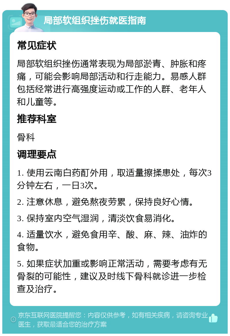 局部软组织挫伤就医指南 常见症状 局部软组织挫伤通常表现为局部淤青、肿胀和疼痛，可能会影响局部活动和行走能力。易感人群包括经常进行高强度运动或工作的人群、老年人和儿童等。 推荐科室 骨科 调理要点 1. 使用云南白药酊外用，取适量擦揉患处，每次3分钟左右，一日3次。 2. 注意休息，避免熬夜劳累，保持良好心情。 3. 保持室内空气湿润，清淡饮食易消化。 4. 适量饮水，避免食用辛、酸、麻、辣、油炸的食物。 5. 如果症状加重或影响正常活动，需要考虑有无骨裂的可能性，建议及时线下骨科就诊进一步检查及治疗。