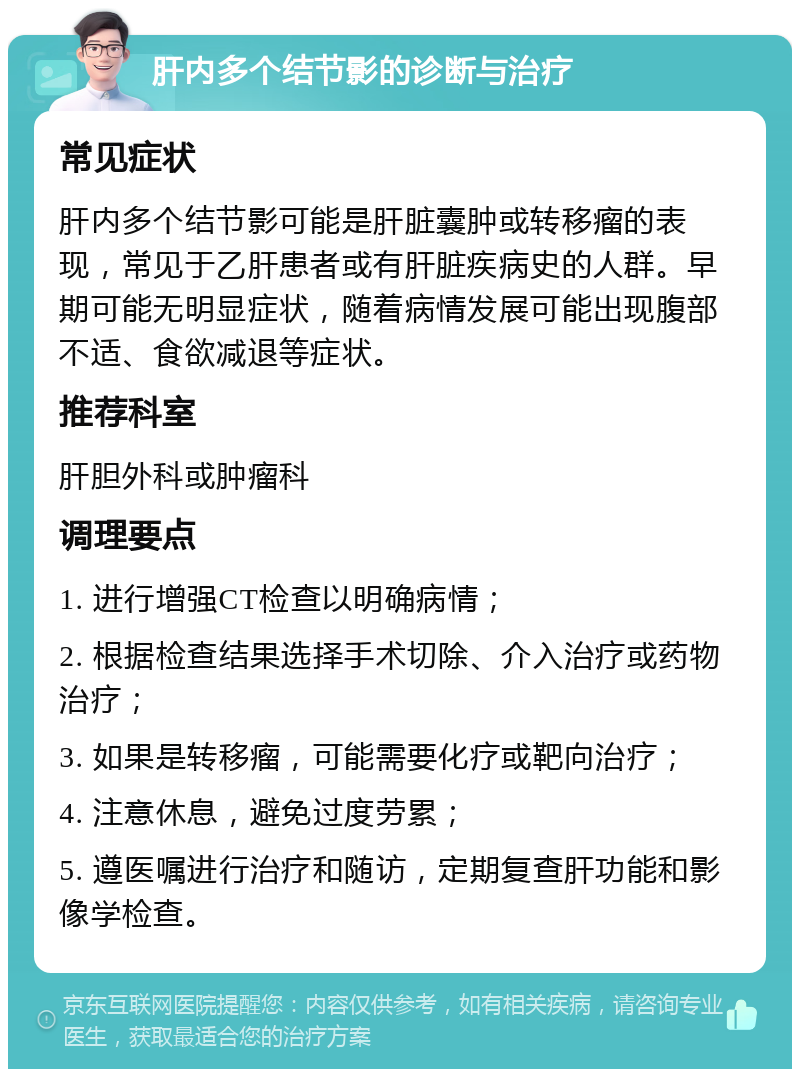 肝内多个结节影的诊断与治疗 常见症状 肝内多个结节影可能是肝脏囊肿或转移瘤的表现，常见于乙肝患者或有肝脏疾病史的人群。早期可能无明显症状，随着病情发展可能出现腹部不适、食欲减退等症状。 推荐科室 肝胆外科或肿瘤科 调理要点 1. 进行增强CT检查以明确病情； 2. 根据检查结果选择手术切除、介入治疗或药物治疗； 3. 如果是转移瘤，可能需要化疗或靶向治疗； 4. 注意休息，避免过度劳累； 5. 遵医嘱进行治疗和随访，定期复查肝功能和影像学检查。