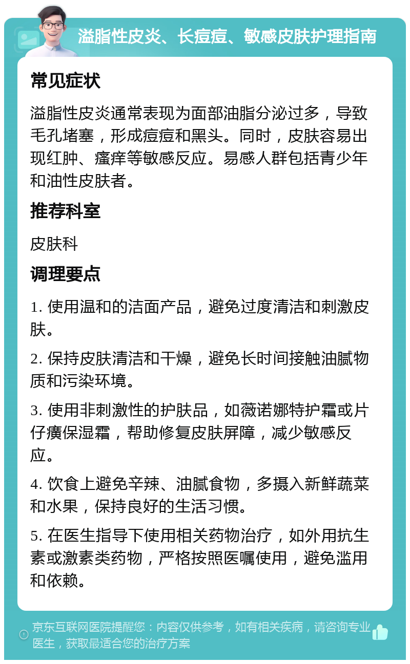 溢脂性皮炎、长痘痘、敏感皮肤护理指南 常见症状 溢脂性皮炎通常表现为面部油脂分泌过多，导致毛孔堵塞，形成痘痘和黑头。同时，皮肤容易出现红肿、瘙痒等敏感反应。易感人群包括青少年和油性皮肤者。 推荐科室 皮肤科 调理要点 1. 使用温和的洁面产品，避免过度清洁和刺激皮肤。 2. 保持皮肤清洁和干燥，避免长时间接触油腻物质和污染环境。 3. 使用非刺激性的护肤品，如薇诺娜特护霜或片仔癀保湿霜，帮助修复皮肤屏障，减少敏感反应。 4. 饮食上避免辛辣、油腻食物，多摄入新鲜蔬菜和水果，保持良好的生活习惯。 5. 在医生指导下使用相关药物治疗，如外用抗生素或激素类药物，严格按照医嘱使用，避免滥用和依赖。