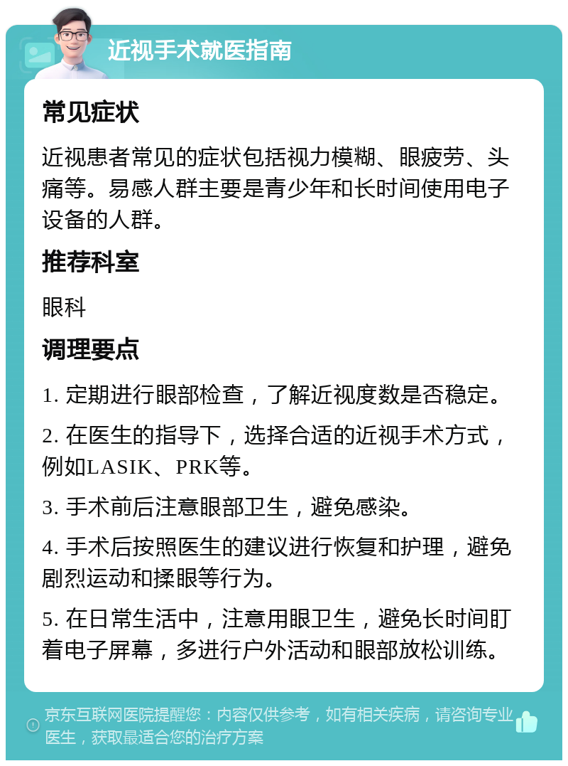 近视手术就医指南 常见症状 近视患者常见的症状包括视力模糊、眼疲劳、头痛等。易感人群主要是青少年和长时间使用电子设备的人群。 推荐科室 眼科 调理要点 1. 定期进行眼部检查，了解近视度数是否稳定。 2. 在医生的指导下，选择合适的近视手术方式，例如LASIK、PRK等。 3. 手术前后注意眼部卫生，避免感染。 4. 手术后按照医生的建议进行恢复和护理，避免剧烈运动和揉眼等行为。 5. 在日常生活中，注意用眼卫生，避免长时间盯着电子屏幕，多进行户外活动和眼部放松训练。