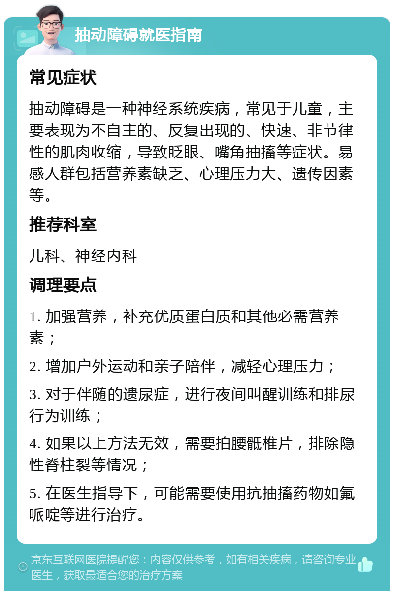 抽动障碍就医指南 常见症状 抽动障碍是一种神经系统疾病，常见于儿童，主要表现为不自主的、反复出现的、快速、非节律性的肌肉收缩，导致眨眼、嘴角抽搐等症状。易感人群包括营养素缺乏、心理压力大、遗传因素等。 推荐科室 儿科、神经内科 调理要点 1. 加强营养，补充优质蛋白质和其他必需营养素； 2. 增加户外运动和亲子陪伴，减轻心理压力； 3. 对于伴随的遗尿症，进行夜间叫醒训练和排尿行为训练； 4. 如果以上方法无效，需要拍腰骶椎片，排除隐性脊柱裂等情况； 5. 在医生指导下，可能需要使用抗抽搐药物如氟哌啶等进行治疗。