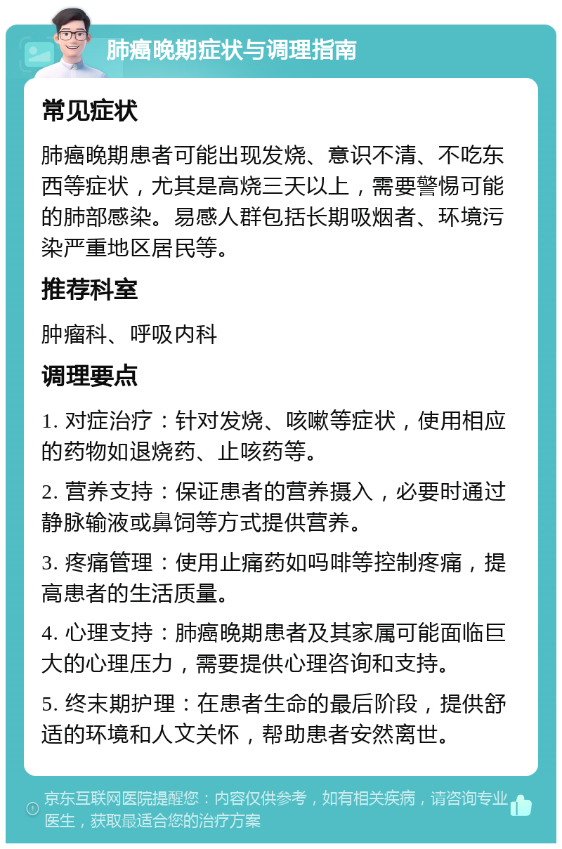 肺癌晚期症状与调理指南 常见症状 肺癌晚期患者可能出现发烧、意识不清、不吃东西等症状，尤其是高烧三天以上，需要警惕可能的肺部感染。易感人群包括长期吸烟者、环境污染严重地区居民等。 推荐科室 肿瘤科、呼吸内科 调理要点 1. 对症治疗：针对发烧、咳嗽等症状，使用相应的药物如退烧药、止咳药等。 2. 营养支持：保证患者的营养摄入，必要时通过静脉输液或鼻饲等方式提供营养。 3. 疼痛管理：使用止痛药如吗啡等控制疼痛，提高患者的生活质量。 4. 心理支持：肺癌晚期患者及其家属可能面临巨大的心理压力，需要提供心理咨询和支持。 5. 终末期护理：在患者生命的最后阶段，提供舒适的环境和人文关怀，帮助患者安然离世。