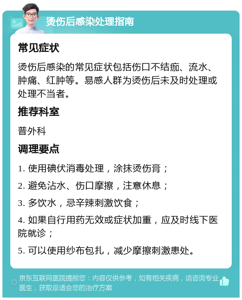 烫伤后感染处理指南 常见症状 烫伤后感染的常见症状包括伤口不结痂、流水、肿痛、红肿等。易感人群为烫伤后未及时处理或处理不当者。 推荐科室 普外科 调理要点 1. 使用碘伏消毒处理，涂抹烫伤膏； 2. 避免沾水、伤口摩擦，注意休息； 3. 多饮水，忌辛辣刺激饮食； 4. 如果自行用药无效或症状加重，应及时线下医院就诊； 5. 可以使用纱布包扎，减少摩擦刺激患处。