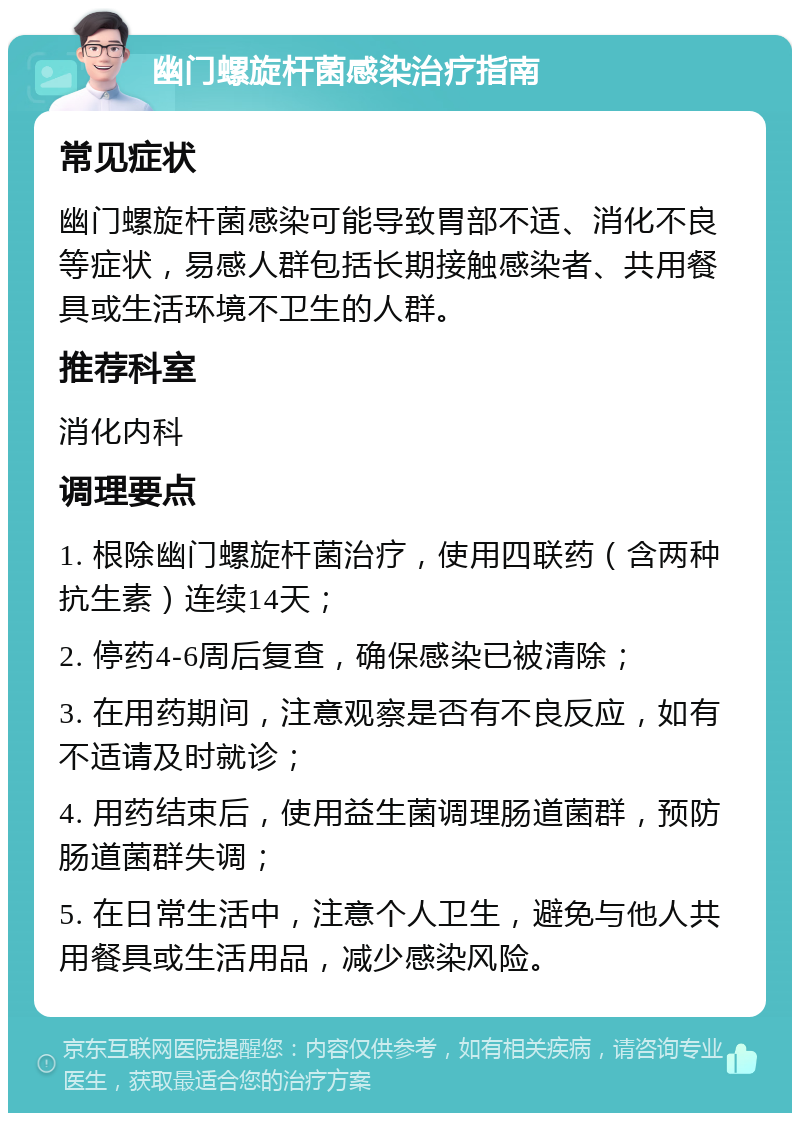 幽门螺旋杆菌感染治疗指南 常见症状 幽门螺旋杆菌感染可能导致胃部不适、消化不良等症状，易感人群包括长期接触感染者、共用餐具或生活环境不卫生的人群。 推荐科室 消化内科 调理要点 1. 根除幽门螺旋杆菌治疗，使用四联药（含两种抗生素）连续14天； 2. 停药4-6周后复查，确保感染已被清除； 3. 在用药期间，注意观察是否有不良反应，如有不适请及时就诊； 4. 用药结束后，使用益生菌调理肠道菌群，预防肠道菌群失调； 5. 在日常生活中，注意个人卫生，避免与他人共用餐具或生活用品，减少感染风险。