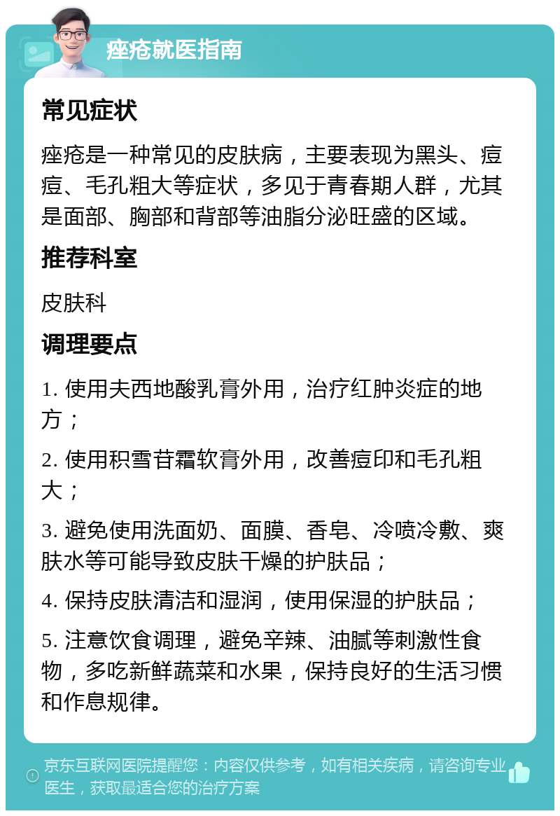 痤疮就医指南 常见症状 痤疮是一种常见的皮肤病，主要表现为黑头、痘痘、毛孔粗大等症状，多见于青春期人群，尤其是面部、胸部和背部等油脂分泌旺盛的区域。 推荐科室 皮肤科 调理要点 1. 使用夫西地酸乳膏外用，治疗红肿炎症的地方； 2. 使用积雪苷霜软膏外用，改善痘印和毛孔粗大； 3. 避免使用洗面奶、面膜、香皂、冷喷冷敷、爽肤水等可能导致皮肤干燥的护肤品； 4. 保持皮肤清洁和湿润，使用保湿的护肤品； 5. 注意饮食调理，避免辛辣、油腻等刺激性食物，多吃新鲜蔬菜和水果，保持良好的生活习惯和作息规律。