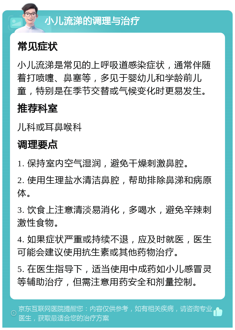 小儿流涕的调理与治疗 常见症状 小儿流涕是常见的上呼吸道感染症状，通常伴随着打喷嚏、鼻塞等，多见于婴幼儿和学龄前儿童，特别是在季节交替或气候变化时更易发生。 推荐科室 儿科或耳鼻喉科 调理要点 1. 保持室内空气湿润，避免干燥刺激鼻腔。 2. 使用生理盐水清洁鼻腔，帮助排除鼻涕和病原体。 3. 饮食上注意清淡易消化，多喝水，避免辛辣刺激性食物。 4. 如果症状严重或持续不退，应及时就医，医生可能会建议使用抗生素或其他药物治疗。 5. 在医生指导下，适当使用中成药如小儿感冒灵等辅助治疗，但需注意用药安全和剂量控制。