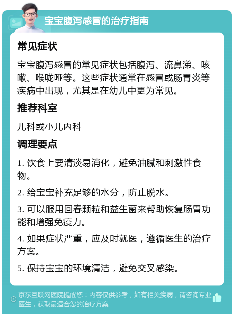 宝宝腹泻感冒的治疗指南 常见症状 宝宝腹泻感冒的常见症状包括腹泻、流鼻涕、咳嗽、喉咙哑等。这些症状通常在感冒或肠胃炎等疾病中出现，尤其是在幼儿中更为常见。 推荐科室 儿科或小儿内科 调理要点 1. 饮食上要清淡易消化，避免油腻和刺激性食物。 2. 给宝宝补充足够的水分，防止脱水。 3. 可以服用回春颗粒和益生菌来帮助恢复肠胃功能和增强免疫力。 4. 如果症状严重，应及时就医，遵循医生的治疗方案。 5. 保持宝宝的环境清洁，避免交叉感染。