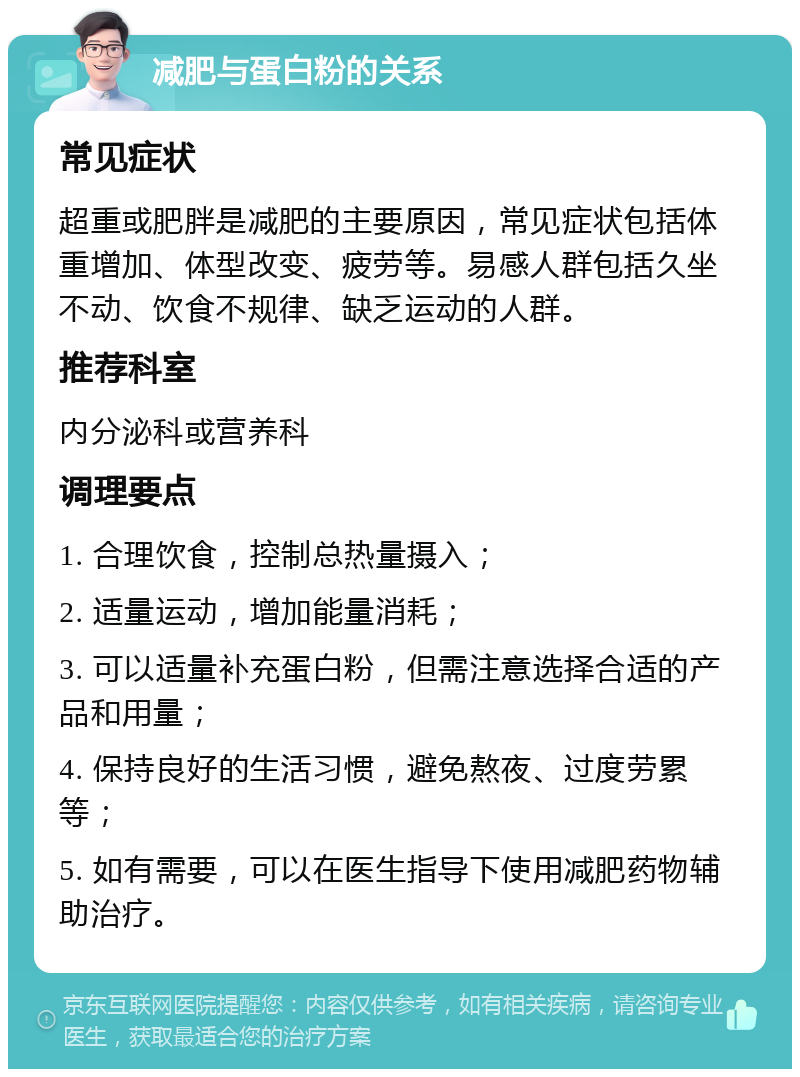 减肥与蛋白粉的关系 常见症状 超重或肥胖是减肥的主要原因，常见症状包括体重增加、体型改变、疲劳等。易感人群包括久坐不动、饮食不规律、缺乏运动的人群。 推荐科室 内分泌科或营养科 调理要点 1. 合理饮食，控制总热量摄入； 2. 适量运动，增加能量消耗； 3. 可以适量补充蛋白粉，但需注意选择合适的产品和用量； 4. 保持良好的生活习惯，避免熬夜、过度劳累等； 5. 如有需要，可以在医生指导下使用减肥药物辅助治疗。