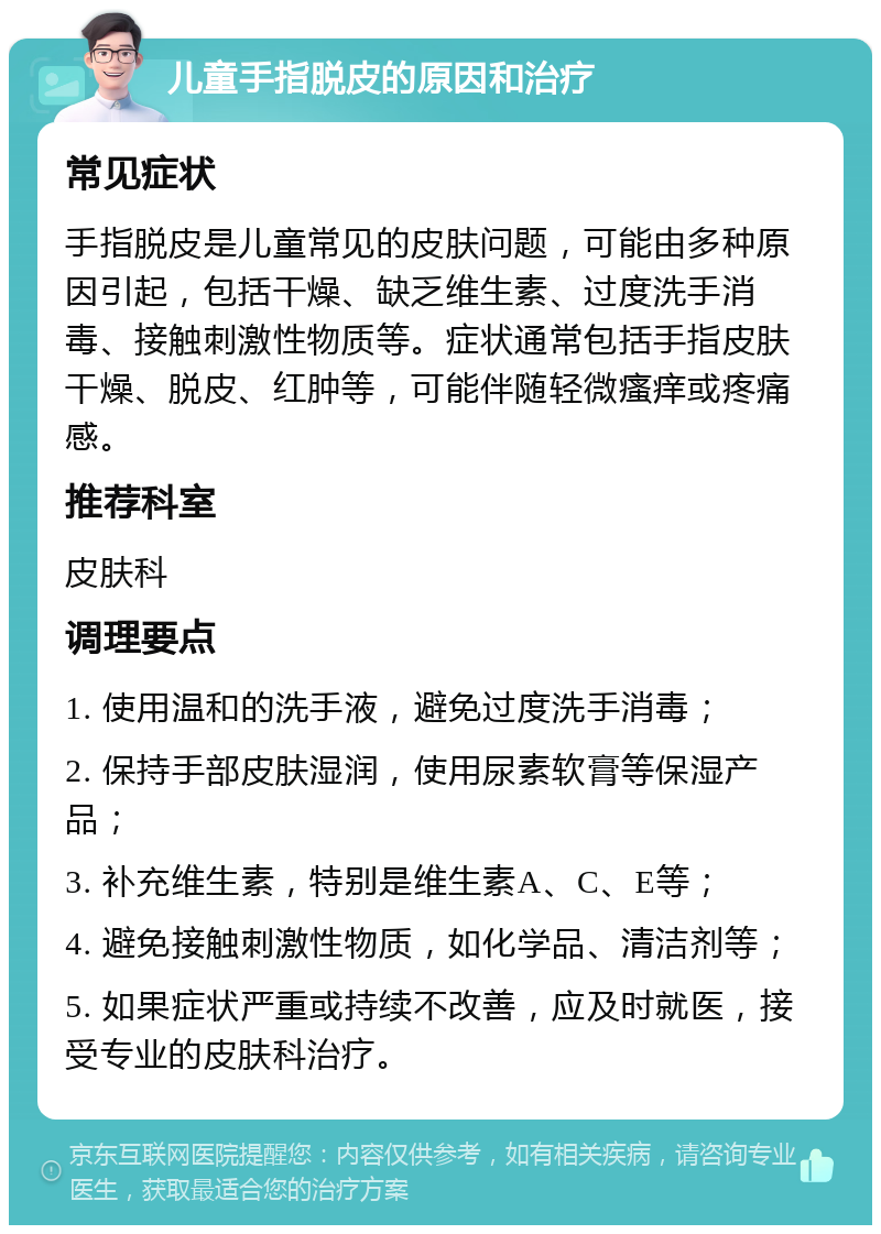 儿童手指脱皮的原因和治疗 常见症状 手指脱皮是儿童常见的皮肤问题，可能由多种原因引起，包括干燥、缺乏维生素、过度洗手消毒、接触刺激性物质等。症状通常包括手指皮肤干燥、脱皮、红肿等，可能伴随轻微瘙痒或疼痛感。 推荐科室 皮肤科 调理要点 1. 使用温和的洗手液，避免过度洗手消毒； 2. 保持手部皮肤湿润，使用尿素软膏等保湿产品； 3. 补充维生素，特别是维生素A、C、E等； 4. 避免接触刺激性物质，如化学品、清洁剂等； 5. 如果症状严重或持续不改善，应及时就医，接受专业的皮肤科治疗。