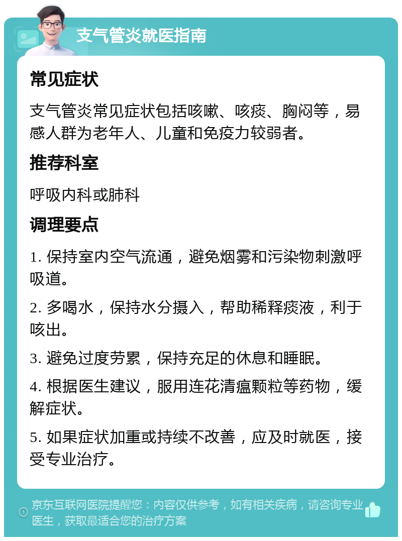 支气管炎就医指南 常见症状 支气管炎常见症状包括咳嗽、咳痰、胸闷等，易感人群为老年人、儿童和免疫力较弱者。 推荐科室 呼吸内科或肺科 调理要点 1. 保持室内空气流通，避免烟雾和污染物刺激呼吸道。 2. 多喝水，保持水分摄入，帮助稀释痰液，利于咳出。 3. 避免过度劳累，保持充足的休息和睡眠。 4. 根据医生建议，服用连花清瘟颗粒等药物，缓解症状。 5. 如果症状加重或持续不改善，应及时就医，接受专业治疗。