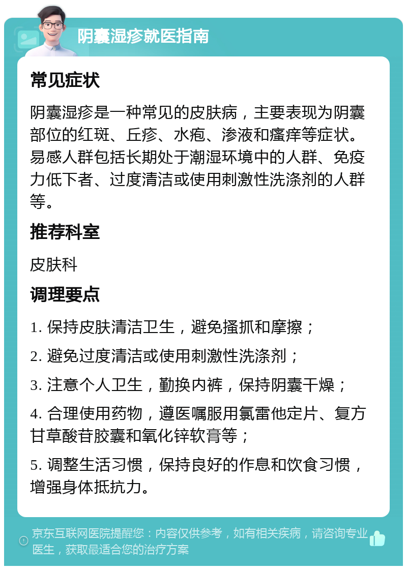 阴囊湿疹就医指南 常见症状 阴囊湿疹是一种常见的皮肤病，主要表现为阴囊部位的红斑、丘疹、水疱、渗液和瘙痒等症状。易感人群包括长期处于潮湿环境中的人群、免疫力低下者、过度清洁或使用刺激性洗涤剂的人群等。 推荐科室 皮肤科 调理要点 1. 保持皮肤清洁卫生，避免搔抓和摩擦； 2. 避免过度清洁或使用刺激性洗涤剂； 3. 注意个人卫生，勤换内裤，保持阴囊干燥； 4. 合理使用药物，遵医嘱服用氯雷他定片、复方甘草酸苷胶囊和氧化锌软膏等； 5. 调整生活习惯，保持良好的作息和饮食习惯，增强身体抵抗力。