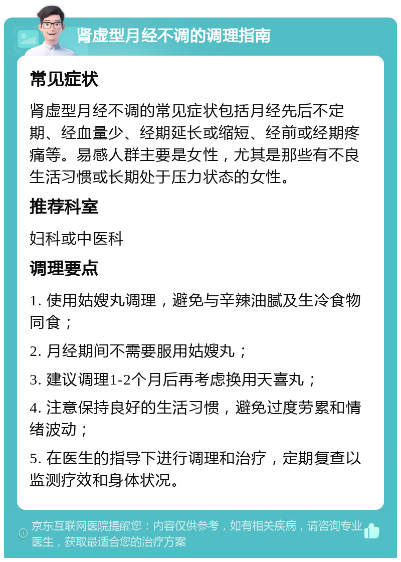 肾虚型月经不调的调理指南 常见症状 肾虚型月经不调的常见症状包括月经先后不定期、经血量少、经期延长或缩短、经前或经期疼痛等。易感人群主要是女性，尤其是那些有不良生活习惯或长期处于压力状态的女性。 推荐科室 妇科或中医科 调理要点 1. 使用姑嫂丸调理，避免与辛辣油腻及生冷食物同食； 2. 月经期间不需要服用姑嫂丸； 3. 建议调理1-2个月后再考虑换用天喜丸； 4. 注意保持良好的生活习惯，避免过度劳累和情绪波动； 5. 在医生的指导下进行调理和治疗，定期复查以监测疗效和身体状况。