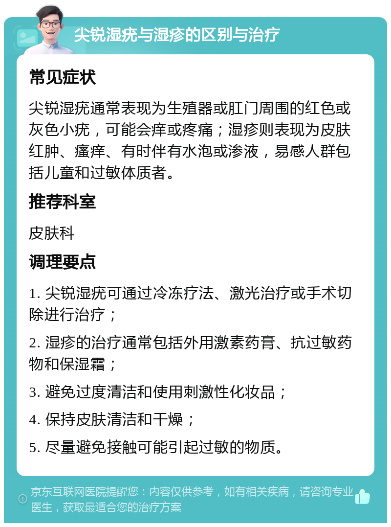 尖锐湿疣与湿疹的区别与治疗 常见症状 尖锐湿疣通常表现为生殖器或肛门周围的红色或灰色小疣，可能会痒或疼痛；湿疹则表现为皮肤红肿、瘙痒、有时伴有水泡或渗液，易感人群包括儿童和过敏体质者。 推荐科室 皮肤科 调理要点 1. 尖锐湿疣可通过冷冻疗法、激光治疗或手术切除进行治疗； 2. 湿疹的治疗通常包括外用激素药膏、抗过敏药物和保湿霜； 3. 避免过度清洁和使用刺激性化妆品； 4. 保持皮肤清洁和干燥； 5. 尽量避免接触可能引起过敏的物质。