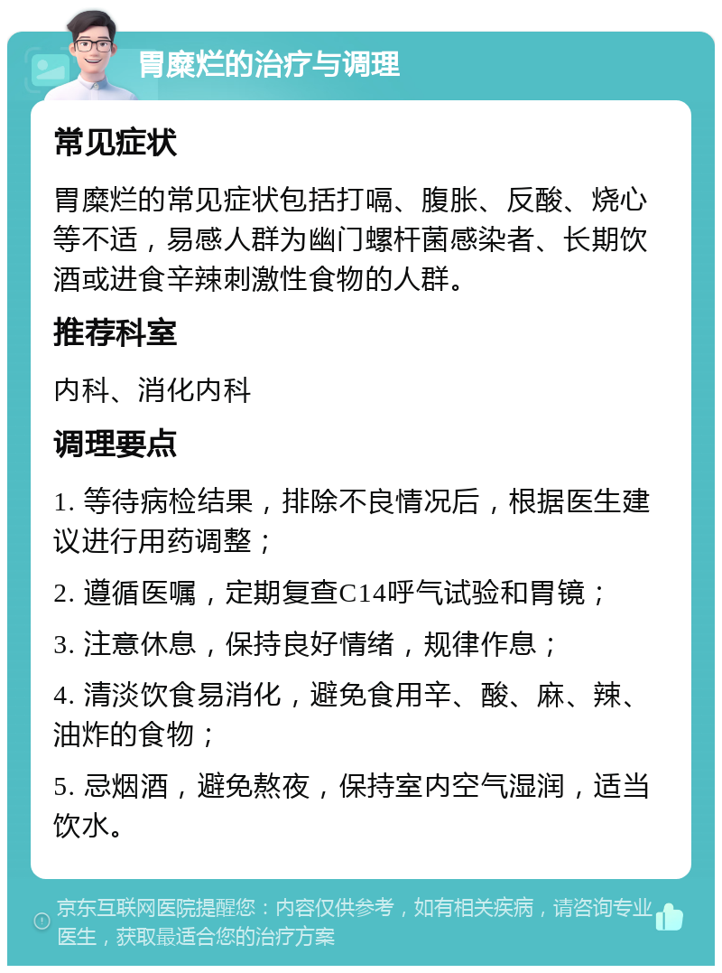 胃糜烂的治疗与调理 常见症状 胃糜烂的常见症状包括打嗝、腹胀、反酸、烧心等不适，易感人群为幽门螺杆菌感染者、长期饮酒或进食辛辣刺激性食物的人群。 推荐科室 内科、消化内科 调理要点 1. 等待病检结果，排除不良情况后，根据医生建议进行用药调整； 2. 遵循医嘱，定期复查C14呼气试验和胃镜； 3. 注意休息，保持良好情绪，规律作息； 4. 清淡饮食易消化，避免食用辛、酸、麻、辣、油炸的食物； 5. 忌烟酒，避免熬夜，保持室内空气湿润，适当饮水。