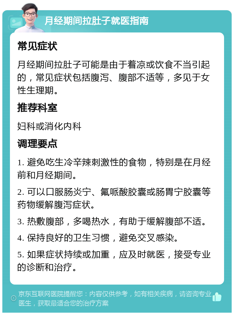 月经期间拉肚子就医指南 常见症状 月经期间拉肚子可能是由于着凉或饮食不当引起的，常见症状包括腹泻、腹部不适等，多见于女性生理期。 推荐科室 妇科或消化内科 调理要点 1. 避免吃生冷辛辣刺激性的食物，特别是在月经前和月经期间。 2. 可以口服肠炎宁、氟哌酸胶囊或肠胃宁胶囊等药物缓解腹泻症状。 3. 热敷腹部，多喝热水，有助于缓解腹部不适。 4. 保持良好的卫生习惯，避免交叉感染。 5. 如果症状持续或加重，应及时就医，接受专业的诊断和治疗。