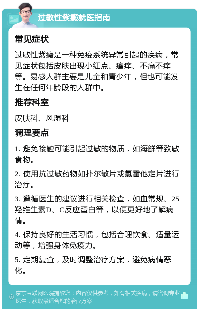 过敏性紫癜就医指南 常见症状 过敏性紫癜是一种免疫系统异常引起的疾病，常见症状包括皮肤出现小红点、瘙痒、不痛不痒等。易感人群主要是儿童和青少年，但也可能发生在任何年龄段的人群中。 推荐科室 皮肤科、风湿科 调理要点 1. 避免接触可能引起过敏的物质，如海鲜等致敏食物。 2. 使用抗过敏药物如扑尔敏片或氯雷他定片进行治疗。 3. 遵循医生的建议进行相关检查，如血常规、25羟维生素D、C反应蛋白等，以便更好地了解病情。 4. 保持良好的生活习惯，包括合理饮食、适量运动等，增强身体免疫力。 5. 定期复查，及时调整治疗方案，避免病情恶化。