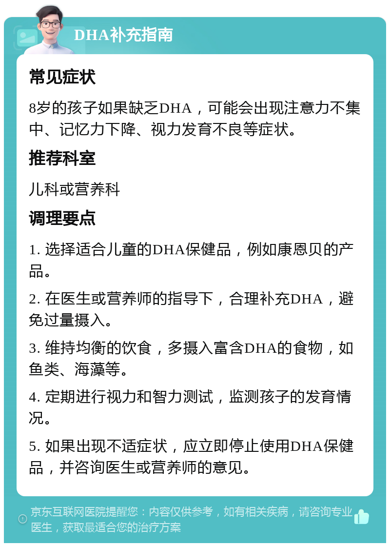 DHA补充指南 常见症状 8岁的孩子如果缺乏DHA，可能会出现注意力不集中、记忆力下降、视力发育不良等症状。 推荐科室 儿科或营养科 调理要点 1. 选择适合儿童的DHA保健品，例如康恩贝的产品。 2. 在医生或营养师的指导下，合理补充DHA，避免过量摄入。 3. 维持均衡的饮食，多摄入富含DHA的食物，如鱼类、海藻等。 4. 定期进行视力和智力测试，监测孩子的发育情况。 5. 如果出现不适症状，应立即停止使用DHA保健品，并咨询医生或营养师的意见。